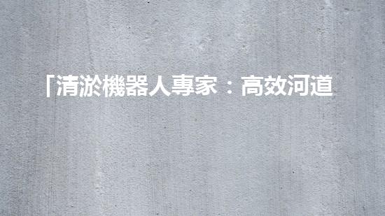 「清淤機器人專家：高效河道清淤工程報價清單，解決您的煩憂！」
